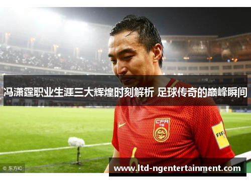 冯潇霆职业生涯三大辉煌时刻解析 足球传奇的巅峰瞬间