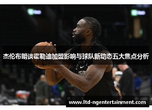 杰伦布朗谈霍勒迪加盟影响与球队新动态五大焦点分析