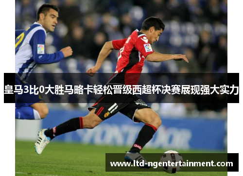 皇马3比0大胜马略卡轻松晋级西超杯决赛展现强大实力