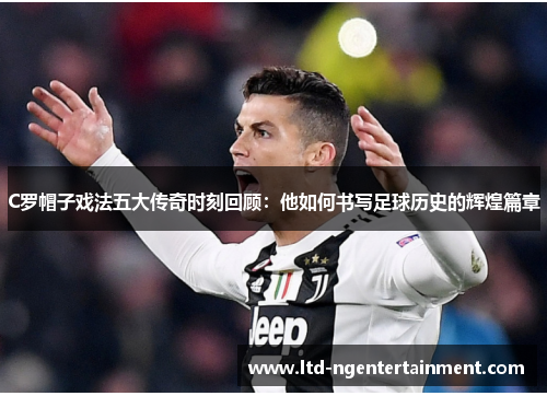 C罗帽子戏法五大传奇时刻回顾：他如何书写足球历史的辉煌篇章