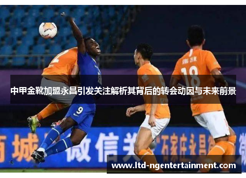中甲金靴加盟永昌引发关注解析其背后的转会动因与未来前景