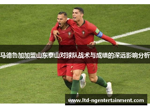 马德鲁加加盟山东泰山对球队战术与成绩的深远影响分析