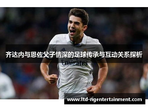 齐达内与恩佐父子情深的足球传承与互动关系探析