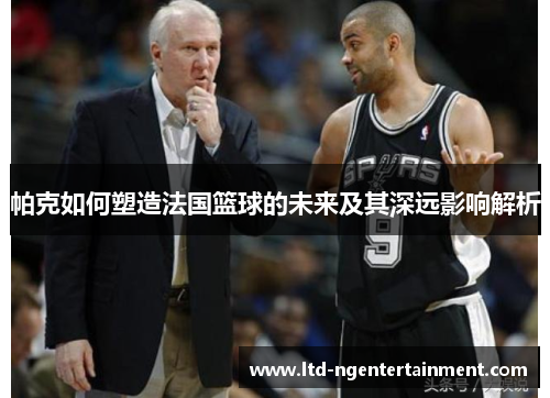 帕克如何塑造法国篮球的未来及其深远影响解析