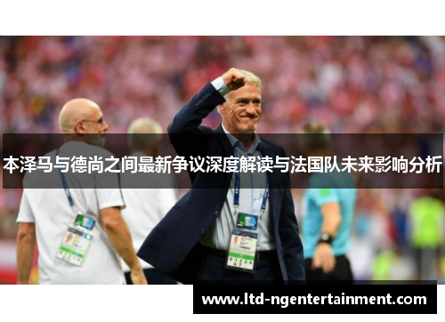 本泽马与德尚之间最新争议深度解读与法国队未来影响分析 本泽马与德尚之间最新争议深度解读与法国队未来影响分析
