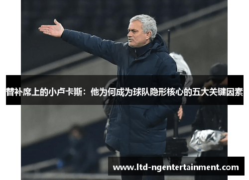 替补席上的小卢卡斯：他为何成为球队隐形核心的五大关键因素