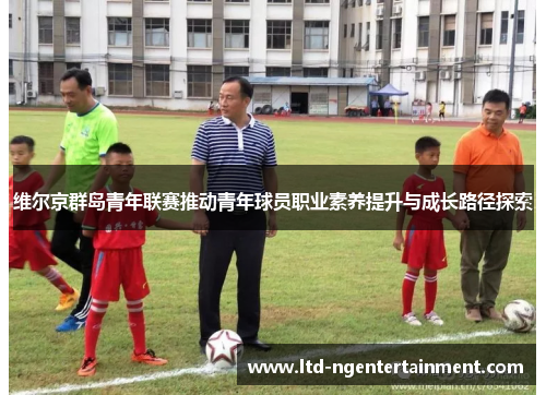 维尔京群岛青年联赛推动青年球员职业素养提升与成长路径探索