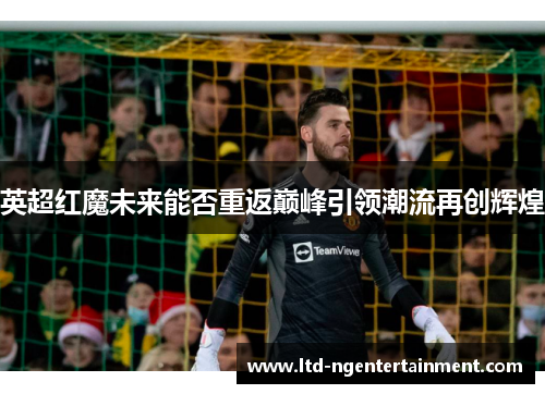 英超红魔未来能否重返巅峰引领潮流再创辉煌 英超红魔未来能否重返巅峰引领潮流再创辉煌