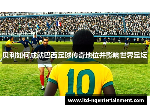 贝利如何成就巴西足球传奇地位并影响世界足坛