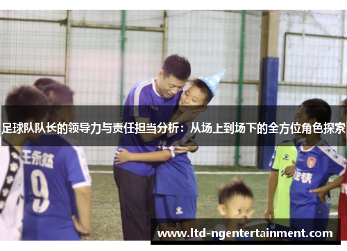 足球队队长的领导力与责任担当分析:从场上到场下的全方位角色探索 足球队队长的领导力与责任担当分析:从场上到场下的全方位角色探索