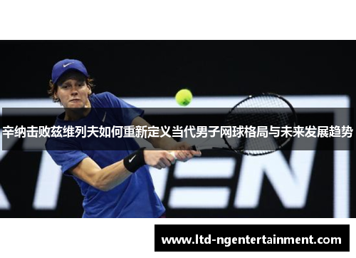 辛纳击败兹维列夫如何重新定义当代男子网球格局与未来发展趋势 辛纳击败兹维列夫如何重新定义当代男子网球格局与未来发展趋势