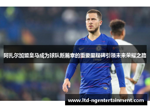 阿扎尔加盟皇马成为球队新篇章的重要里程碑引领未来荣耀之路