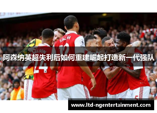 阿森纳英超失利后如何重建崛起打造新一代强队 阿森纳英超失利后如何重建崛起打造新一代强队