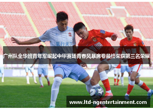 广州队全华班青年军崛起中甲赛场青春风暴席卷最终荣获第三名荣耀 广州队全华班青年军崛起中甲赛场青春风暴席卷最终荣获第三名荣耀