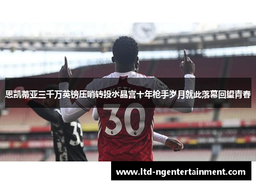 恩凯蒂亚三千万英镑压哨转投水晶宫十年枪手岁月就此落幕回望青春