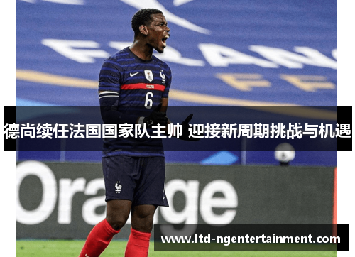 德尚续任法国国家队主帅 迎接新周期挑战与机遇 德尚续任法国国家队主帅 迎接新周期挑战与机遇