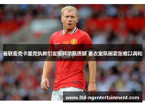 曼联麦克卡里克执教引发斯科尔斯质疑 更衣室氛围紧张难以调和