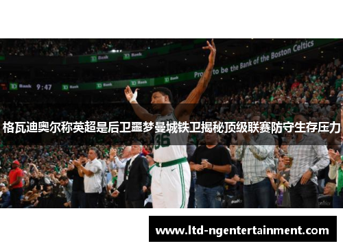 格瓦迪奥尔称英超是后卫噩梦曼城铁卫揭秘顶级联赛防守生存压力