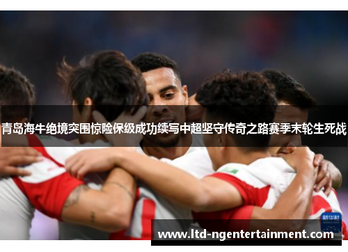 青岛海牛绝境突围惊险保级成功续写中超坚守传奇之路赛季末轮生死战