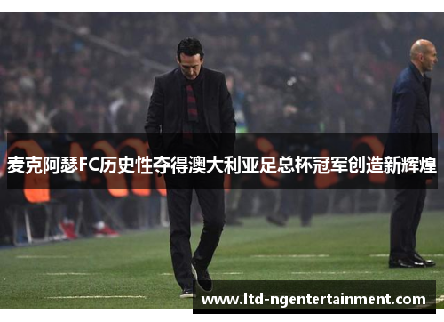 麦克阿瑟FC历史性夺得澳大利亚足总杯冠军创造新辉煌